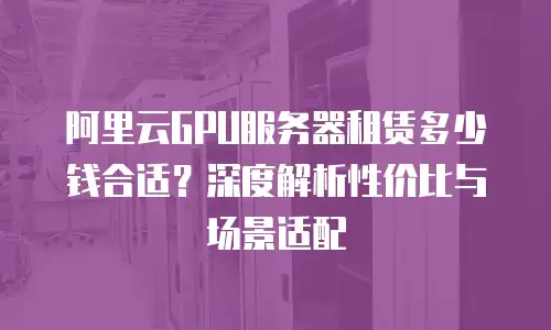 阿里云GPU服务器租赁多少钱合适？深度解析性价比与场景适配