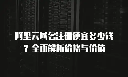 阿里云域名注册便宜多少钱？全面解析价格与价值