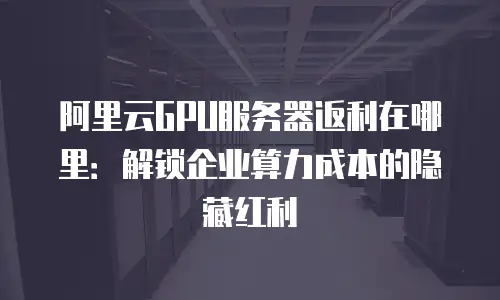 阿里云GPU服务器返利在哪里：解锁企业算力成本的隐藏红利