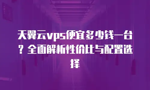 天翼云vps便宜多少钱一台？全面解析性价比与配置选择