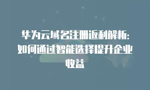 华为云域名注册返利解析：如何通过智能选择提升企业收益