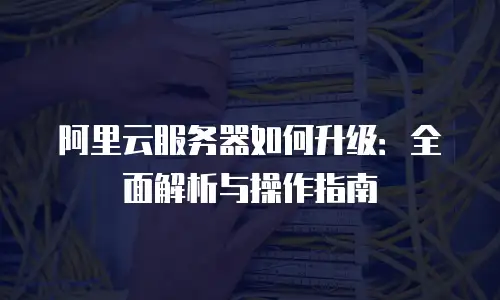 阿里云服务器如何升级：全面解析与操作指南