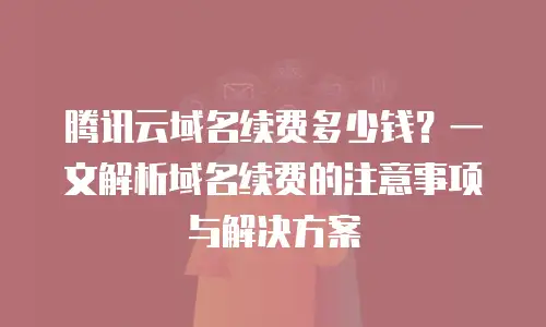 腾讯云域名续费多少钱？一文解析域名续费的注意事项与解决方案