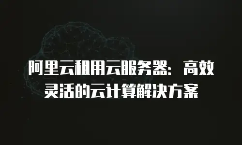 阿里云租用云服务器：高效灵活的云计算解决方案