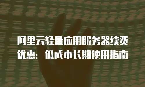 阿里云轻量应用服务器续费优惠：低成本长期使用指南