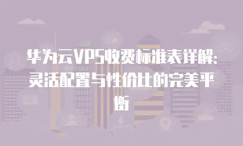 华为云VPS收费标准表详解：灵活配置与性价比的完美平衡