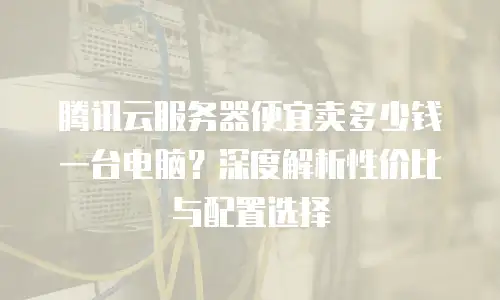 腾讯云服务器便宜卖多少钱一台电脑？深度解析性价比与配置选择