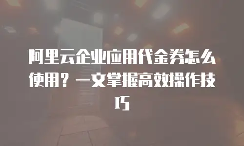 阿里云企业应用代金券怎么使用？一文掌握高效操作技巧
