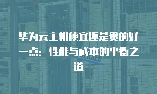 华为云主机便宜还是贵的好一点：性能与成本的平衡之道