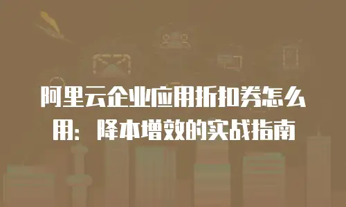 阿里云企业应用折扣券怎么用：降本增效的实战指南