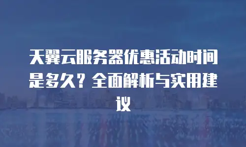天翼云服务器优惠活动时间是多久？全面解析与实用建议