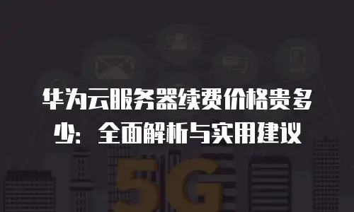 华为云服务器续费价格贵多少：全面解析与实用建议