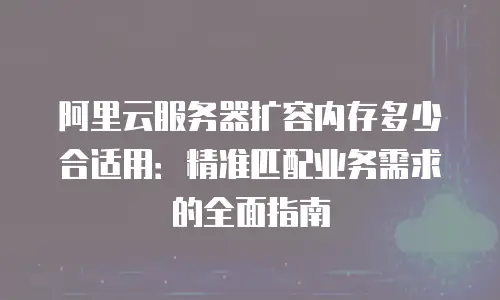 阿里云服务器扩容内存多少合适用：精准匹配业务需求的全面指南
