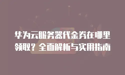 华为云服务器代金券在哪里领取？全面解析与实用指南