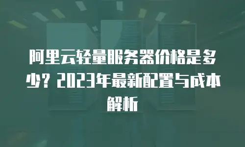 阿里云轻量服务器价格是多少？2023年最新配置与成本解析