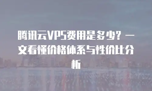 腾讯云VPS费用是多少？一文看懂价格体系与性价比分析