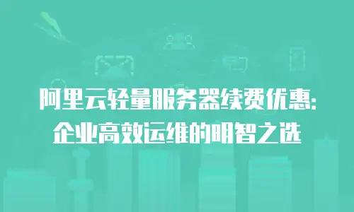 阿里云轻量服务器续费优惠：企业高效运维的明智之选