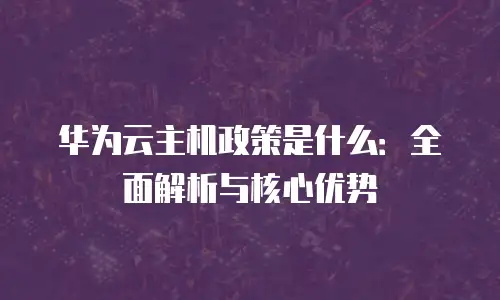 华为云主机政策是什么：全面解析与核心优势