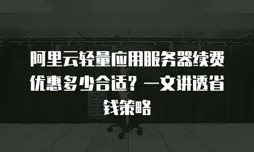 阿里云轻量应用服务器续费优惠多少合适？一文讲透省钱策略