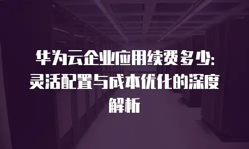 华为云企业应用续费多少：灵活配置与成本优化的深度解析