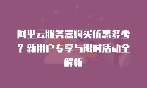 阿里云服务器购买优惠多少？新用户专享与限时活动全解析