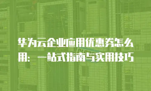 华为云企业应用优惠券怎么用：一站式指南与实用技巧