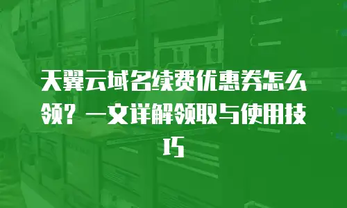 天翼云域名续费优惠券怎么领？一文详解领取与使用技巧