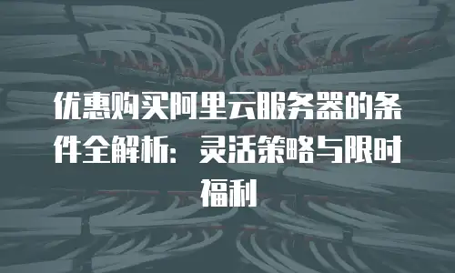 优惠购买阿里云服务器的条件全解析：灵活策略与限时福利