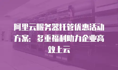 阿里云服务器托管优惠活动方案：多重福利助力企业高效上云
