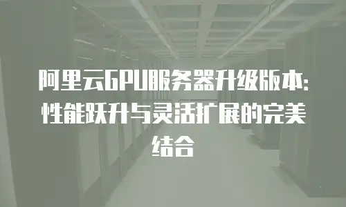 阿里云GPU服务器升级版本：性能跃升与灵活扩展的完美结合