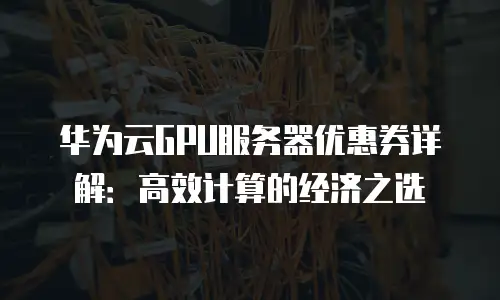 华为云GPU服务器优惠券详解：高效计算的经济之选
