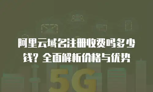 阿里云域名注册收费吗多少钱？全面解析价格与优势