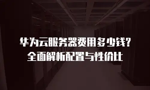 华为云服务器费用多少钱？全面解析配置与性价比