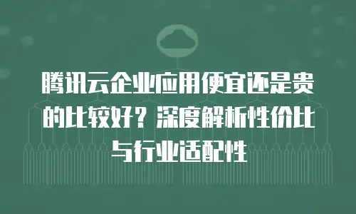 腾讯云企业应用便宜还是贵的比较好？深度解析性价比与行业适配性