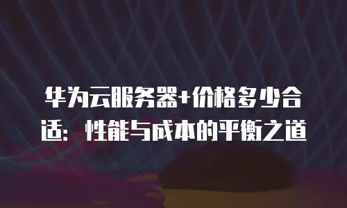 华为云服务器+价格多少合适：性能与成本的平衡之道