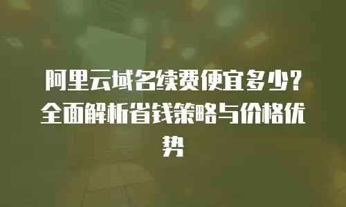 阿里云域名续费便宜多少？全面解析省钱策略与价格优势
