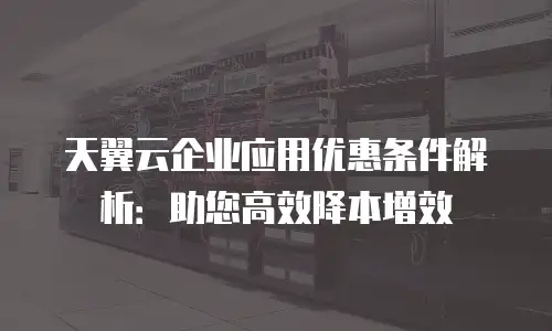 天翼云企业应用优惠条件解析：助您高效降本增效