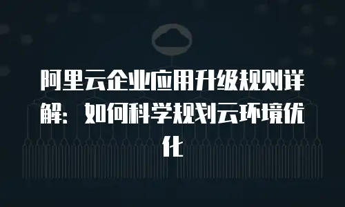 阿里云企业应用升级规则详解：如何科学规划云环境优化