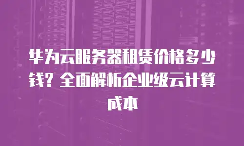 华为云服务器租赁价格多少钱？全面解析企业级云计算成本