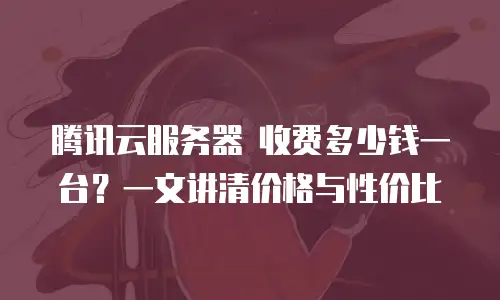 腾讯云服务器 收费多少钱一台？一文讲清价格与性价比