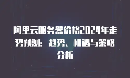 阿里云服务器价格2024年走势预测：趋势、机遇与策略分析