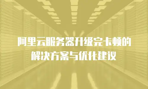 阿里云服务器升级完卡顿的解决方案与优化建议