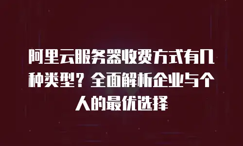 阿里云服务器收费方式有几种类型？全面解析企业与个人的最优选择