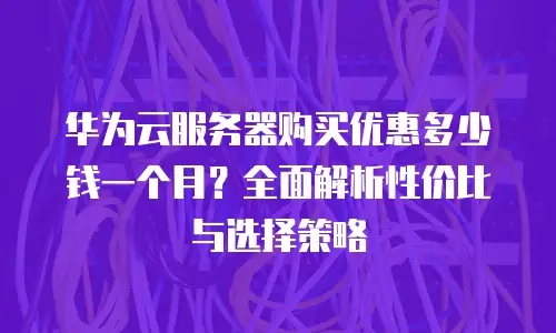 华为云服务器购买优惠多少钱一个月？全面解析性价比与选择策略