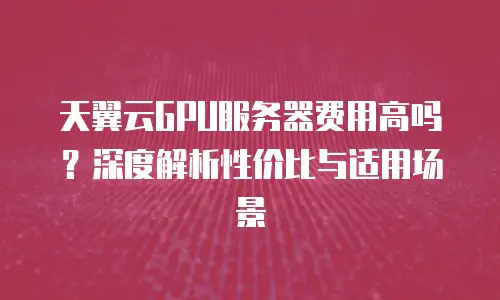 天翼云GPU服务器费用高吗？深度解析性价比与适用场景