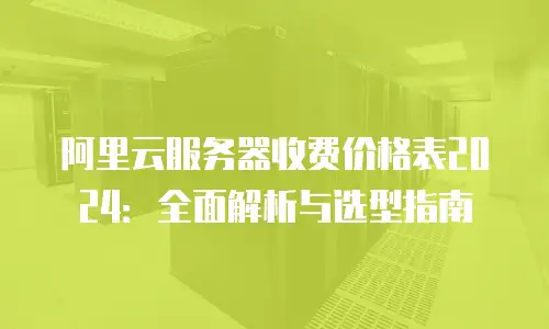 阿里云服务器收费价格表2024：全面解析与选型指南