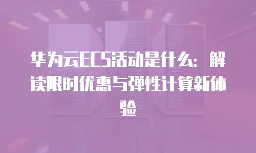 华为云ECS活动是什么：解读限时优惠与弹性计算新体验