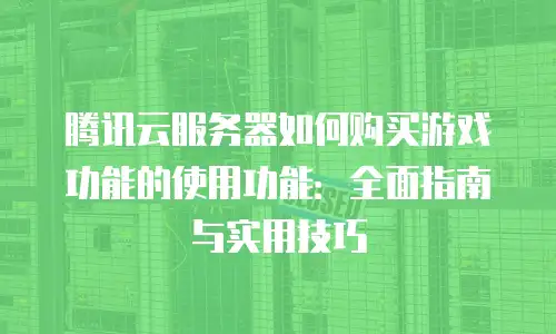 腾讯云服务器如何购买游戏功能的使用功能：全面指南与实用技巧