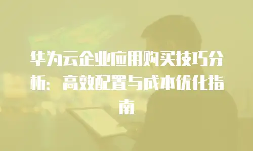 华为云企业应用购买技巧分析：高效配置与成本优化指南