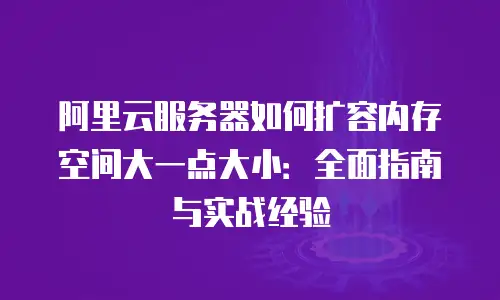 阿里云服务器如何扩容内存空间大一点大小：全面指南与实战经验